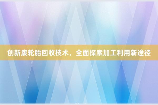 创新废轮胎回收技术，全面探索加工利用新途径